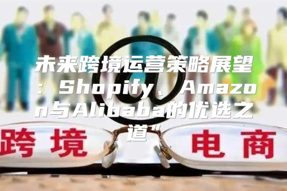 未来跨境运营策略展望：Shopify、Amazon与Alibaba的优选之道”