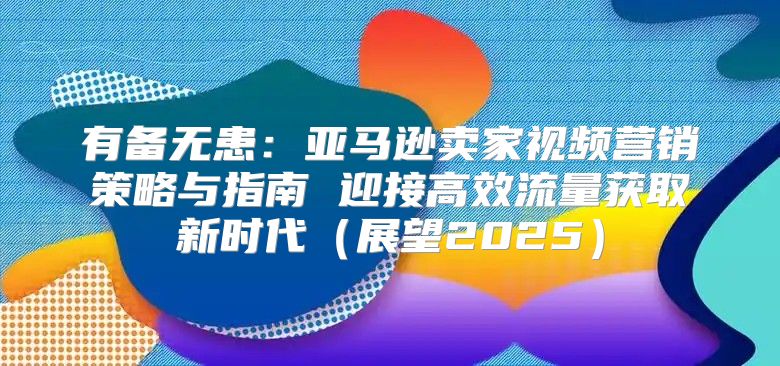有备无患：亚马逊卖家视频营销策略与指南 迎接高效流量获取新时代展望2025