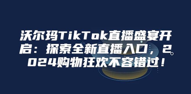 沃尔玛TikTok直播盛宴开启：探索全新直播入口，2025购物狂欢不容错过！