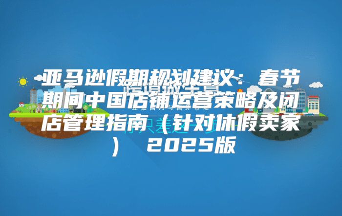 亚马逊假期规划建议：春节期间中国店铺运营策略及闭店管理指南针对休假卖家 2025版