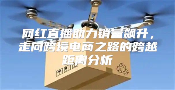 网红直播助力销量飙升，走向跨境电商之路的跨越距离分析