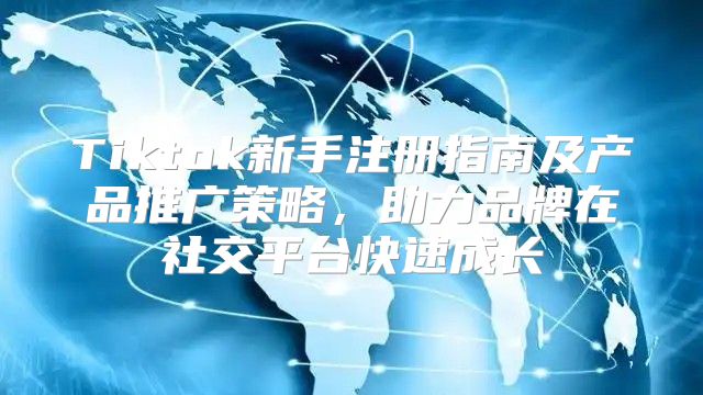 Tiktok新手注册指南及产品推广策略，助力品牌在社交平台快速成长
