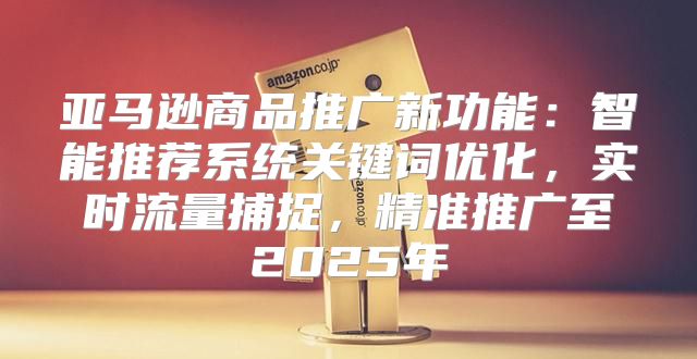 亚马逊商品推广新功能：智能推荐系统关键词优化，实时流量捕捉，精准推广至2025年