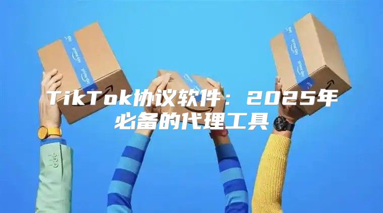 TikTok协议软件：2025年必备的代理工具