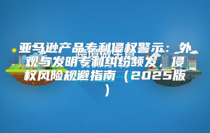 亚马逊产品专利侵权警示：外观与发明专利纠纷频发，侵权风险规避指南2025版