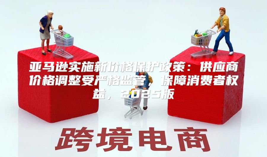亚马逊实施新价格保护政策：供应商价格调整受严格监管，保障消费者权益，2025版