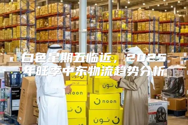 白色星期五临近，2025年旺季中东物流趋势分析
