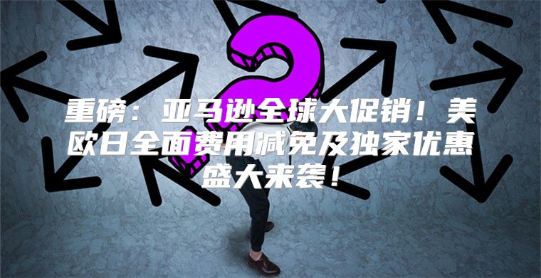 重磅：亚马逊全球大促销！美欧日全面费用减免及独家优惠盛大来袭！