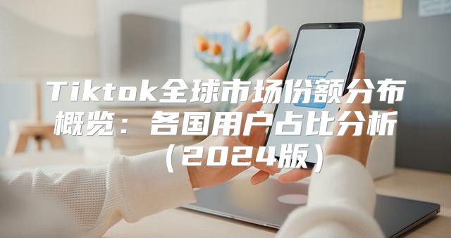 Tiktok全球市场份额分布概览：各国用户占比分析2025版