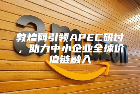 敦煌网引领APEC研讨，助力中小企业全球价值链融入