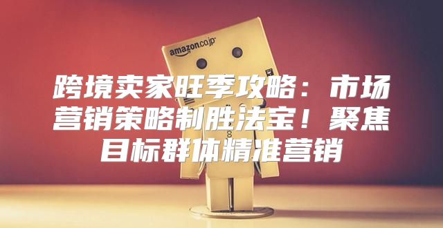 跨境卖家旺季攻略：市场营销策略制胜法宝！聚焦目标群体精准营销