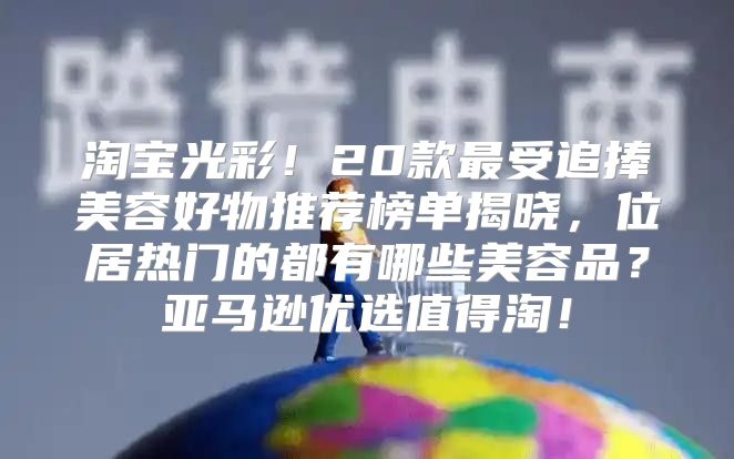 淘宝光彩！20款最受追捧美容好物推荐榜单揭晓，位居热门的都有哪些美容品？亚马逊优选值得淘！