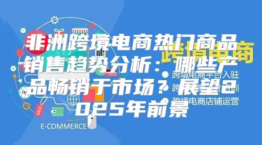非洲跨境电商热门商品销售趋势分析：哪些产品畅销于市场？展望2025年前景
