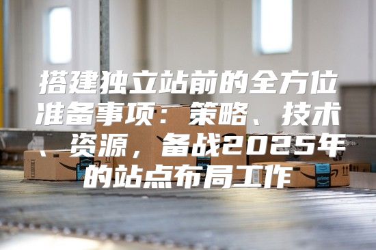 搭建独立站前的全方位准备事项：策略、技术、资源，备战2025年的站点布局工作