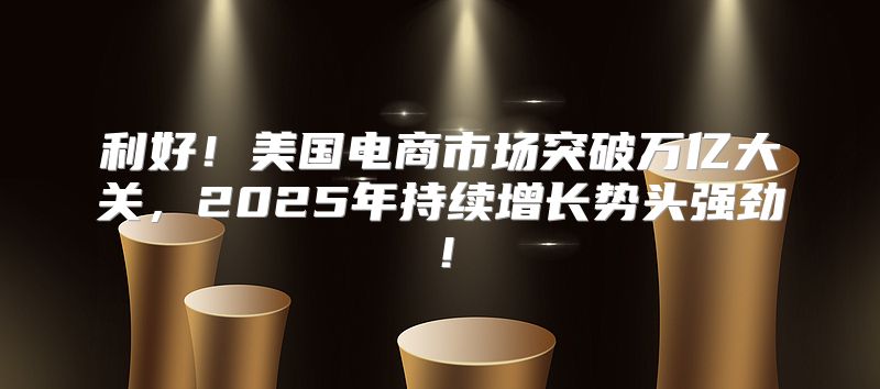 利好！美国电商市场突破万亿大关，2025年持续增长势头强劲！