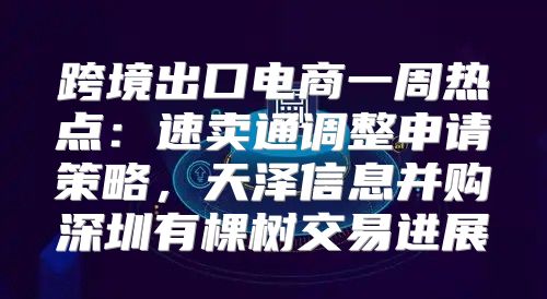 跨境出口电商一周热点：速卖通调整申请策略，天泽信息并购深圳有棵树交易进展