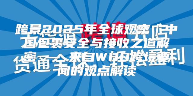 跨景2025年全球观察｜中国包裹安全与接收之道解密 — 来自WHO跨境要闻的观点解读