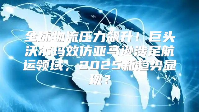 全球物流压力飙升！巨头沃尔玛效仿亚马逊涉足航运领域，2025新趋势显现？