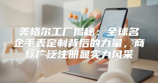 美格尔工厂揭秘：全球名企手表定制背后的力量，商标广泛注册显实力风采