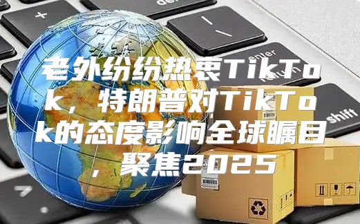 老外纷纷热衷TikTok，特朗普对TikTok的态度影响全球瞩目，聚焦2025