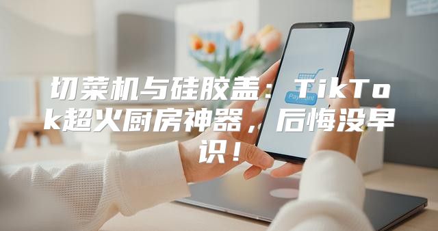 切菜机与硅胶盖：TikTok超火厨房神器，后悔没早识！