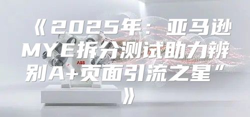 2025年：亚马逊MYE拆分测试助力辨别A+页面引流之星”