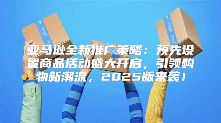 亚马逊全新推广策略：预先设置商品活动盛大开启，引领购物新潮流，2025版来袭！