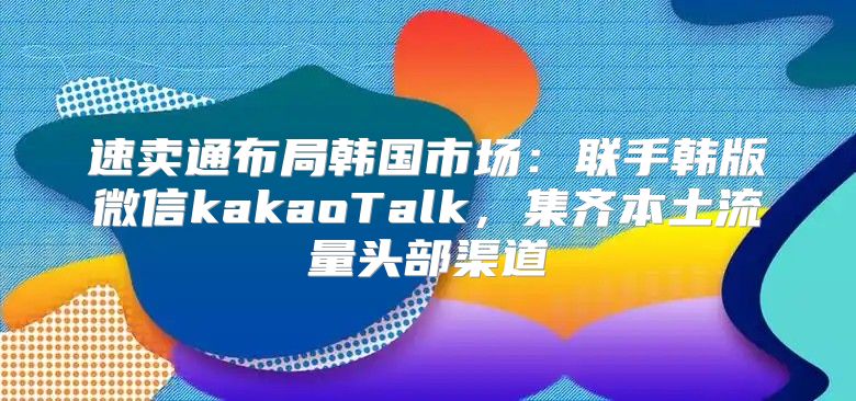 速卖通布局韩国市场：联手韩版微信kakaoTalk，集齐本土流量头部渠道