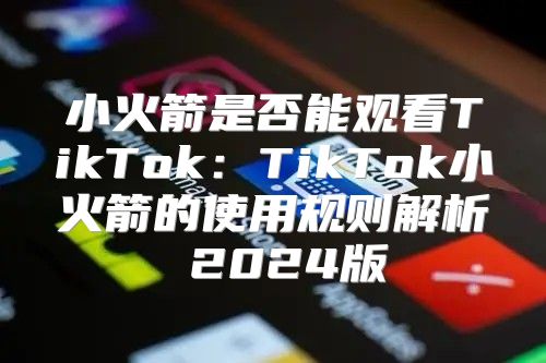 小火箭是否能观看TikTok：TikTok小火箭的使用规则解析 2025版