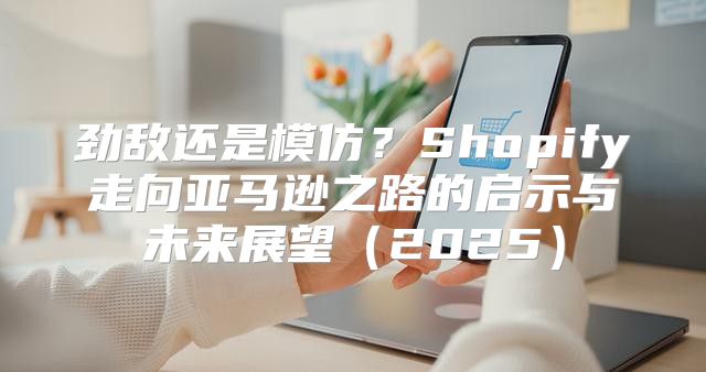 劲敌还是模仿？Shopify走向亚马逊之路的启示与未来展望2025