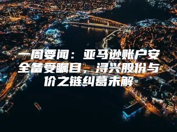 一周要闻：亚马逊账户安全备受瞩目，浔兴股份与价之链纠葛未解