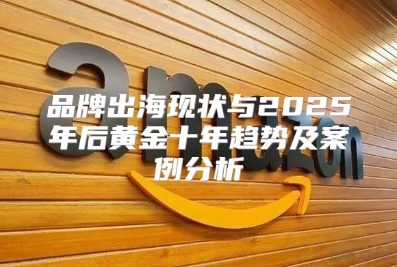 品牌出海现状与2025年后黄金十年趋势及案例分析