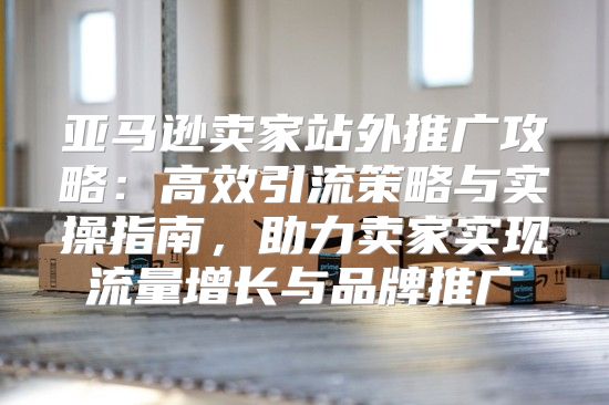 亚马逊卖家站外推广攻略：高效引流策略与实操指南，助力卖家实现流量增长与品牌推广