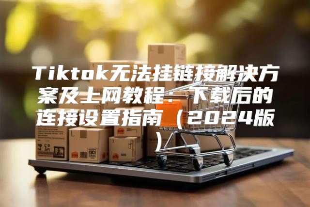 Tiktok无法挂链接解决方案及上网教程：下载后的连接设置指南2025版