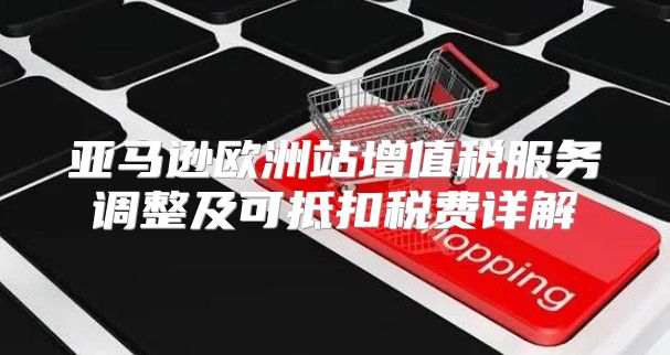 亚马逊欧洲站增值税服务调整及可抵扣税费详解