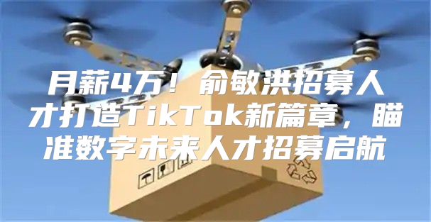 月薪4万！俞敏洪招募人才打造TikTok新篇章，瞄准数字未来人才招募启航