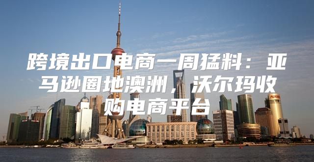 跨境出口电商一周猛料：亚马逊圈地澳洲，沃尔玛收购电商平台