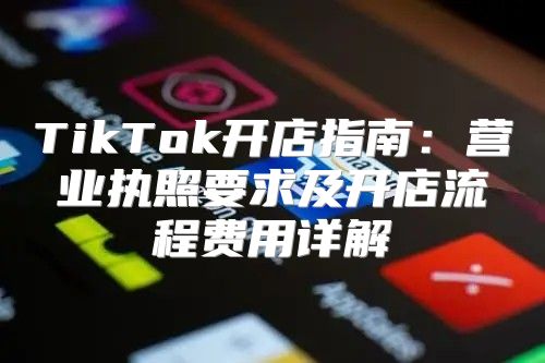 TikTok开店指南：营业执照要求及开店流程费用详解