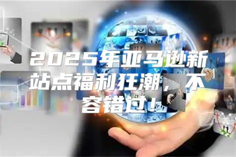 2025年亚马逊新站点福利狂潮，不容错过！