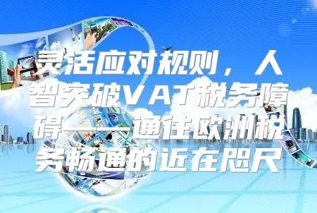 灵活应对规则，人智突破VAT税务障碍——通往欧洲税务畅通的近在咫尺