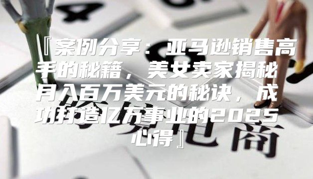 『案例分享：亚马逊销售高手的秘籍，美女卖家揭秘月入百万美元的秘诀，成功打造亿万事业的2025心得』