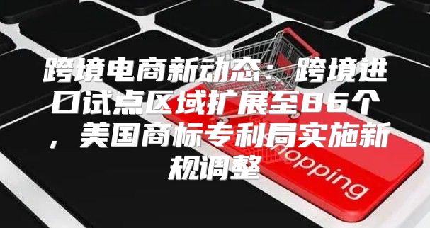 跨境电商新动态：跨境进口试点区域扩展至86个，美国商标专利局实施新规调整