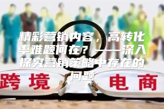 精彩营销内容，高转化率难题何在？——深入探究营销策略中存在的问题