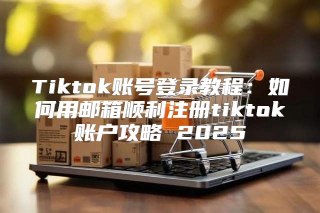 Tiktok账号登录教程：如何用邮箱顺利注册tiktok账户攻略 2025