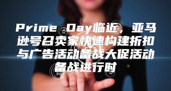 Prime Day临近，亚马逊号召卖家快速构建折扣与广告活动备战大促活动备战进行时