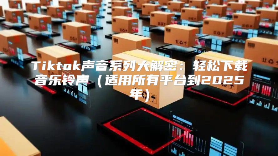 Tiktok声音系列大解密：轻松下载音乐铃声适用所有平台到2025年