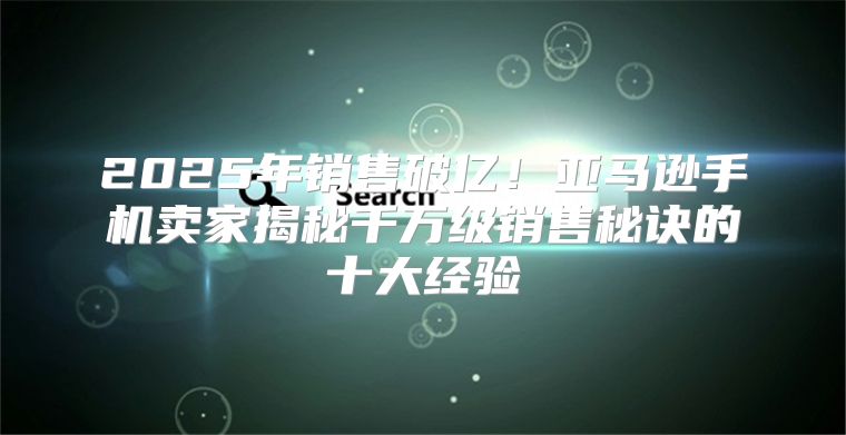 2025年销售破亿！亚马逊手机卖家揭秘千万级销售秘诀的十大经验