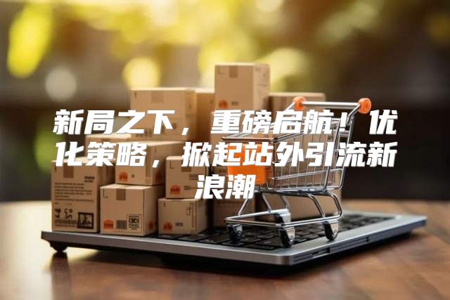 新局之下，重磅启航！优化策略，掀起站外引流新浪潮