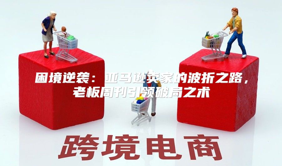 困境逆袭：亚马逊卖家的波折之路，老板周刊引领破局之术