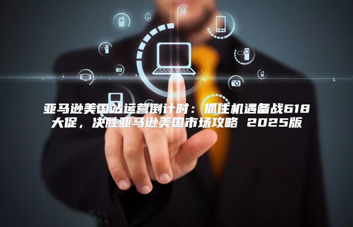 亚马逊美国站运营倒计时：抓住机遇备战618大促，决胜亚马逊美国市场攻略 2025版